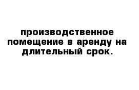 производственное помещение в аренду на длительный срок.